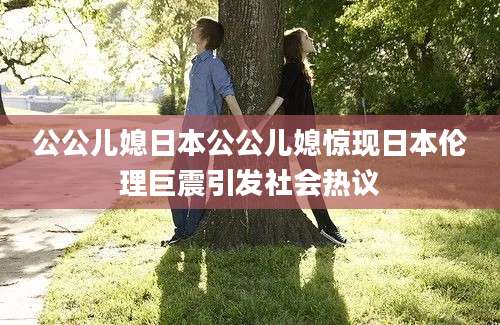 公公儿媳日本公公儿媳惊现日本伦理巨震引发社会热议