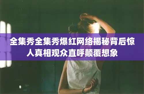 全集秀全集秀爆红网络揭秘背后惊人真相观众直呼颠覆想象