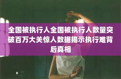 全国被执行人全国被执行人数量突破百万大关惊人数据揭示执行难背后真相