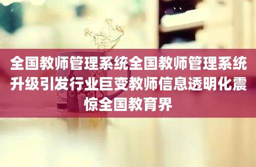 全国教师管理系统全国教师管理系统升级引发行业巨变教师信息透明化震惊全国教育界