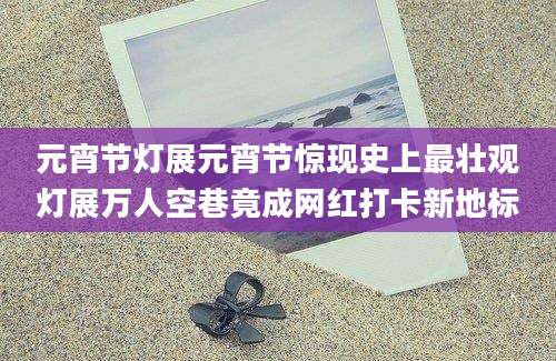 元宵节灯展元宵节惊现史上最壮观灯展万人空巷竟成网红打卡新地标