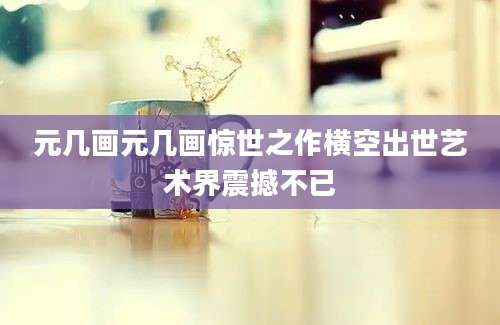 元几画元几画惊世之作横空出世艺术界震撼不已
