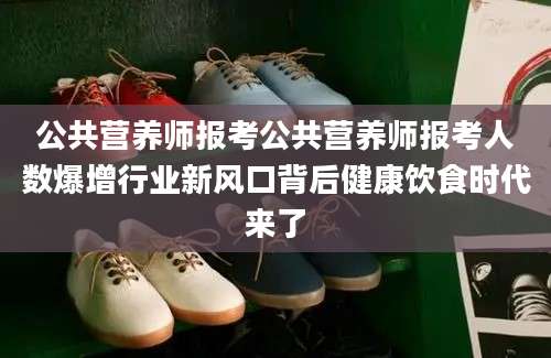 公共营养师报考公共营养师报考人数爆增行业新风口背后健康饮食时代来了