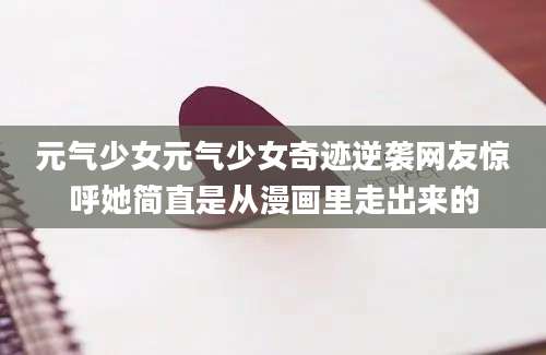 元气少女元气少女奇迹逆袭网友惊呼她简直是从漫画里走出来的