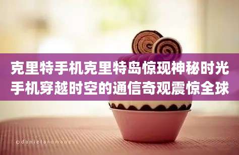 克里特手机克里特岛惊现神秘时光手机穿越时空的通信奇观震惊全球