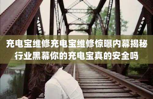 充电宝维修充电宝维修惊曝内幕揭秘行业黑幕你的充电宝真的安全吗