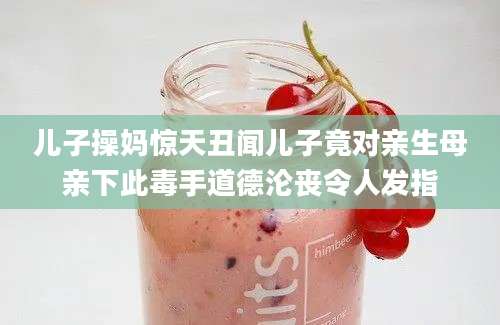 儿子操妈惊天丑闻儿子竟对亲生母亲下此毒手道德沦丧令人发指