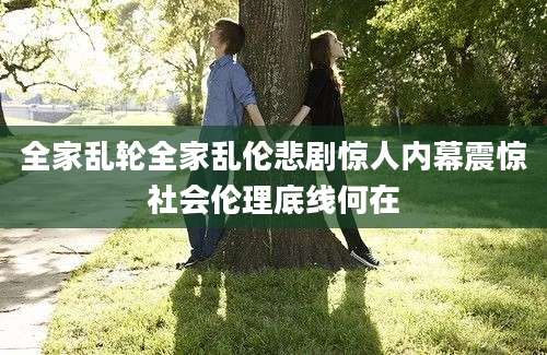 全家乱轮全家乱伦悲剧惊人内幕震惊社会伦理底线何在