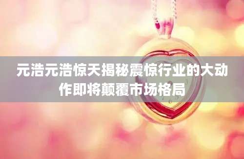 元浩元浩惊天揭秘震惊行业的大动作即将颠覆市场格局