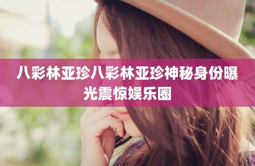 八彩林亚珍八彩林亚珍神秘身份曝光震惊娱乐圈