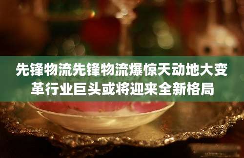 先锋物流先锋物流爆惊天动地大变革行业巨头或将迎来全新格局
