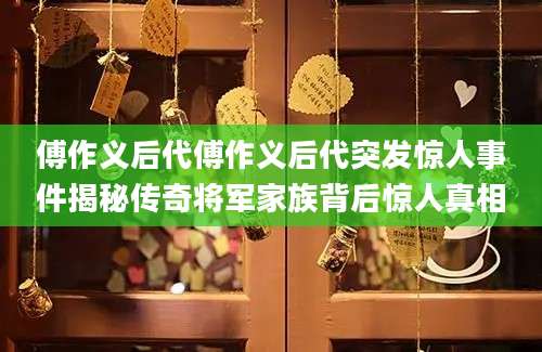 傅作义后代傅作义后代突发惊人事件揭秘传奇将军家族背后惊人真相