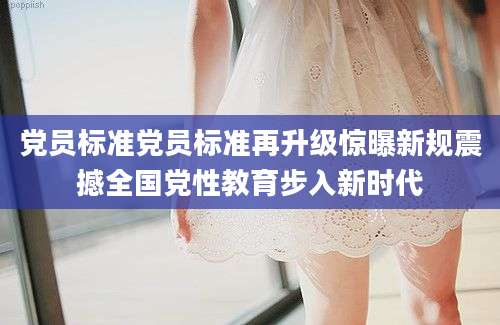 党员标准党员标准再升级惊曝新规震撼全国党性教育步入新时代