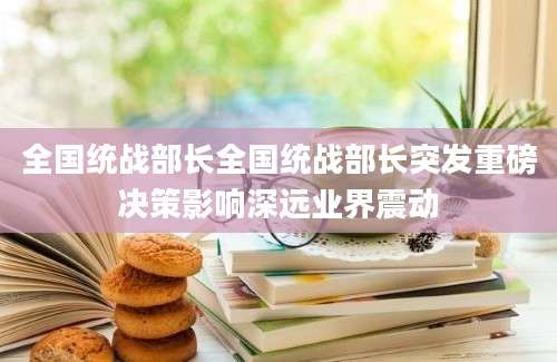 全国统战部长全国统战部长突发重磅决策影响深远业界震动