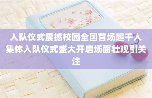 入队仪式震撼校园全国首场超千人集体入队仪式盛大开启场面壮观引关注