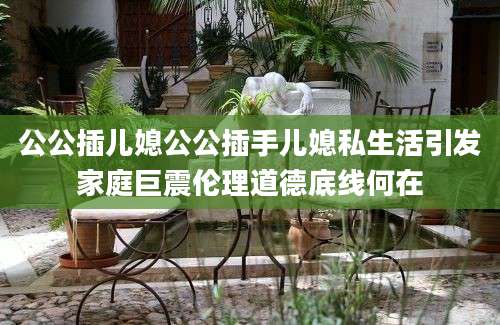 公公插儿媳公公插手儿媳私生活引发家庭巨震伦理道德底线何在