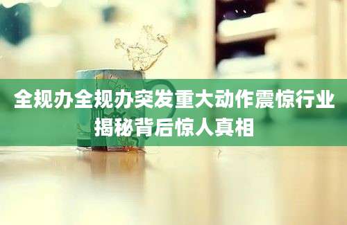 全规办全规办突发重大动作震惊行业揭秘背后惊人真相
