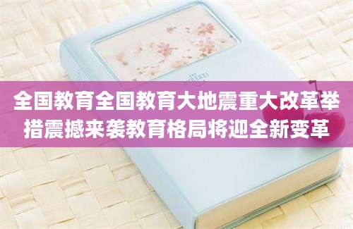 全国教育全国教育大地震重大改革举措震撼来袭教育格局将迎全新变革