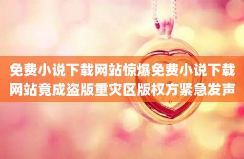 免费小说下载网站惊爆免费小说下载网站竟成盗版重灾区版权方紧急发声