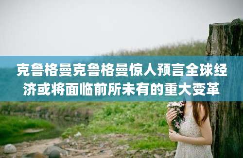 克鲁格曼克鲁格曼惊人预言全球经济或将面临前所未有的重大变革