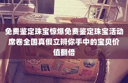 免费鉴定珠宝惊爆免费鉴定珠宝活动席卷全国真假立辨你手中的宝贝价值翻倍