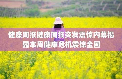 健康周报健康周报突发震惊内幕揭露本周健康危机震惊全国