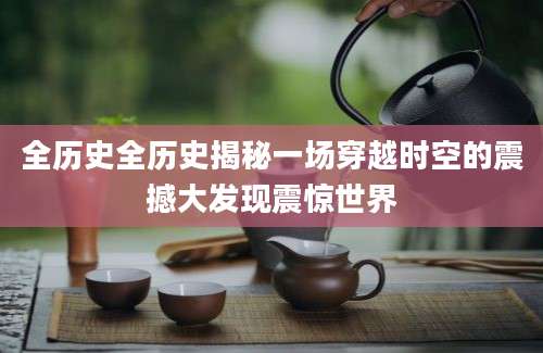 全历史全历史揭秘一场穿越时空的震撼大发现震惊世界
