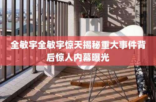 全敏宇全敏宇惊天揭秘重大事件背后惊人内幕曝光