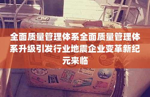 全面质量管理体系全面质量管理体系升级引发行业地震企业变革新纪元来临