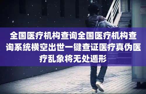 全国医疗机构查询全国医疗机构查询系统横空出世一键查证医疗真伪医疗乱象将无处遁形