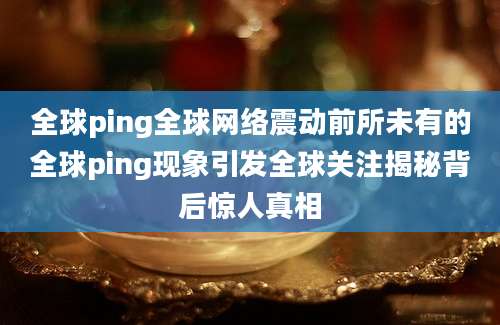 全球ping全球网络震动前所未有的全球ping现象引发全球关注揭秘背后惊人真相