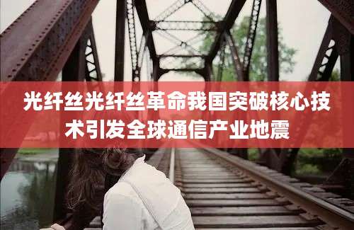 光纤丝光纤丝革命我国突破核心技术引发全球通信产业地震