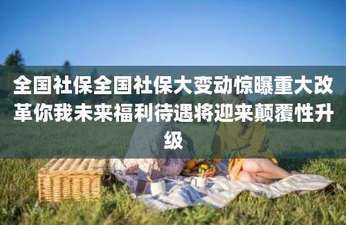 全国社保全国社保大变动惊曝重大改革你我未来福利待遇将迎来颠覆性升级