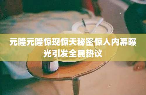 元隆元隆惊现惊天秘密惊人内幕曝光引发全民热议