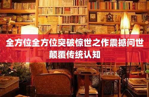 全方位全方位突破惊世之作震撼问世颠覆传统认知