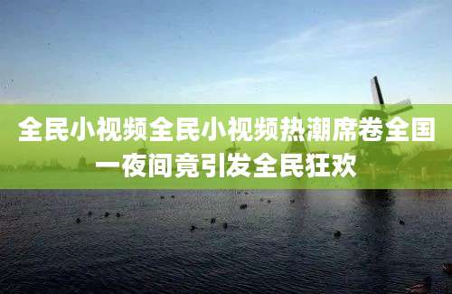 全民小视频全民小视频热潮席卷全国一夜间竟引发全民狂欢