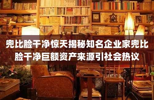 兜比脸干净惊天揭秘知名企业家兜比脸干净巨额资产来源引社会热议