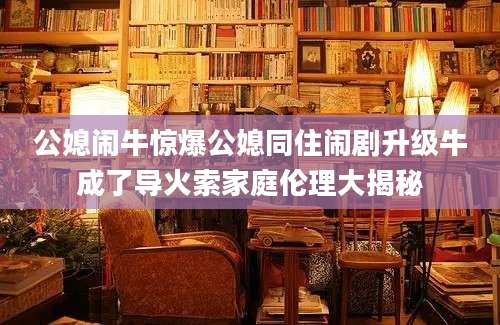 公媳闹牛惊爆公媳同住闹剧升级牛成了导火索家庭伦理大揭秘