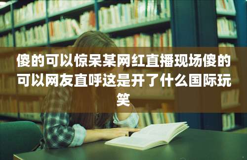 傻的可以惊呆某网红直播现场傻的可以网友直呼这是开了什么国际玩笑