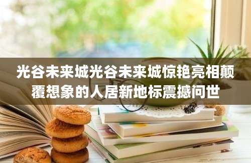 光谷未来城光谷未来城惊艳亮相颠覆想象的人居新地标震撼问世