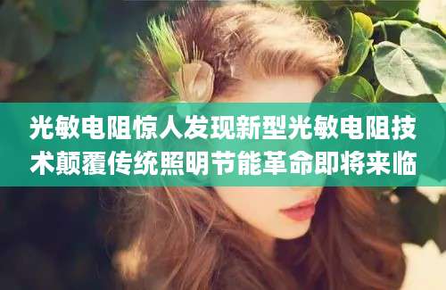 光敏电阻惊人发现新型光敏电阻技术颠覆传统照明节能革命即将来临