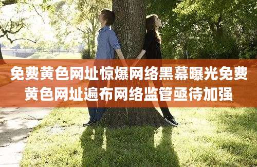 免费黄色网址惊爆网络黑幕曝光免费黄色网址遍布网络监管亟待加强