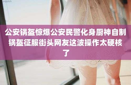 公安锅盔惊爆公安民警化身厨神自制锅盔征服街头网友这波操作太硬核了