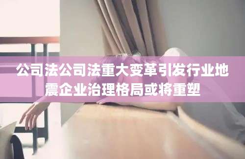 公司法公司法重大变革引发行业地震企业治理格局或将重塑