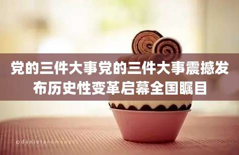 党的三件大事党的三件大事震撼发布历史性变革启幕全国瞩目