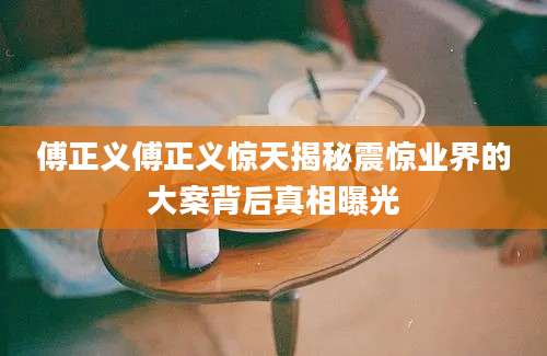 傅正义傅正义惊天揭秘震惊业界的大案背后真相曝光