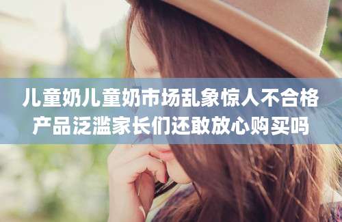 儿童奶儿童奶市场乱象惊人不合格产品泛滥家长们还敢放心购买吗