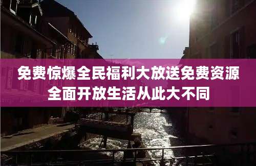 免费惊爆全民福利大放送免费资源全面开放生活从此大不同