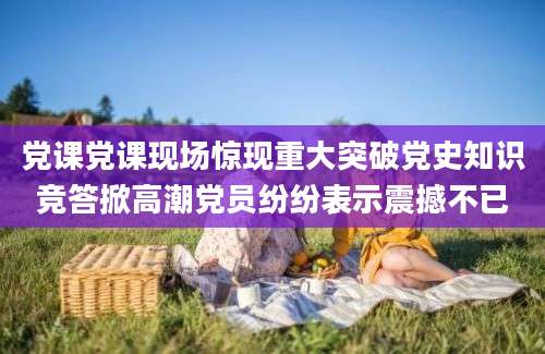 党课党课现场惊现重大突破党史知识竞答掀高潮党员纷纷表示震撼不已