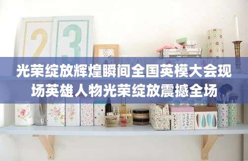 光荣绽放辉煌瞬间全国英模大会现场英雄人物光荣绽放震撼全场